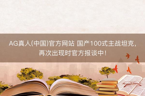 AG真人(中国)官方网站 国产100式主战坦克，再次出现时官方报谈中！