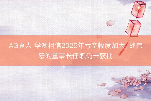 AG真人 华澳相信2025年亏空幅度加大, 战伟宏的董事长任职仍未获批