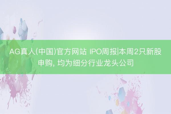AG真人(中国)官方网站 IPO周报|本周2只新股申购， 均为细分行业龙头公司