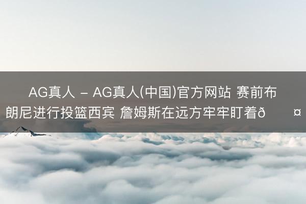 AG真人 - AG真人(中国)官方网站 赛前布朗尼进行投篮西宾 詹姆斯在远方牢牢盯着😤