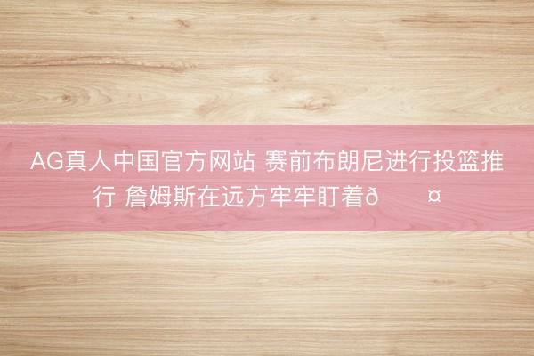 AG真人中国官方网站 赛前布朗尼进行投篮推行 詹姆斯在远方牢牢盯着😤