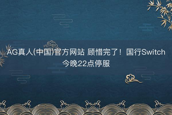 AG真人(中国)官方网站 顾惜完了！国行Switch今晚22点停服