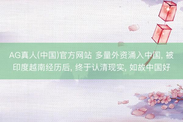 AG真人(中国)官方网站 多量外资涌入中国, 被印度越南经历后, 终于认清现实, 如故中国好