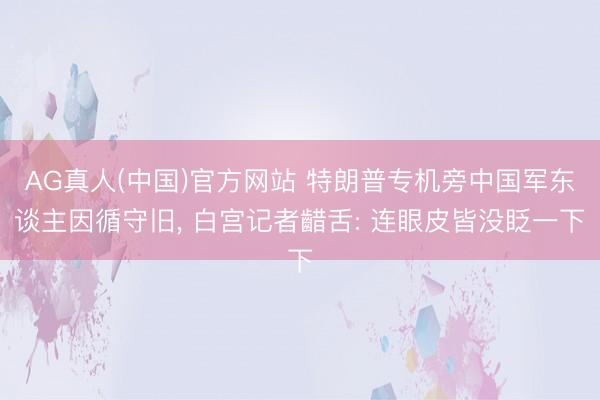 AG真人(中国)官方网站 特朗普专机旁中国军东谈主因循守旧， 白宫记者齰舌: 连眼皮皆没眨一下
