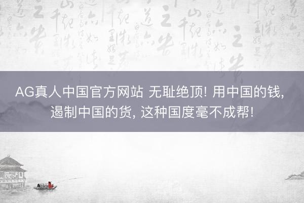 AG真人中国官方网站 无耻绝顶! 用中国的钱， 遏制中国的货， 这种国度毫不成帮!