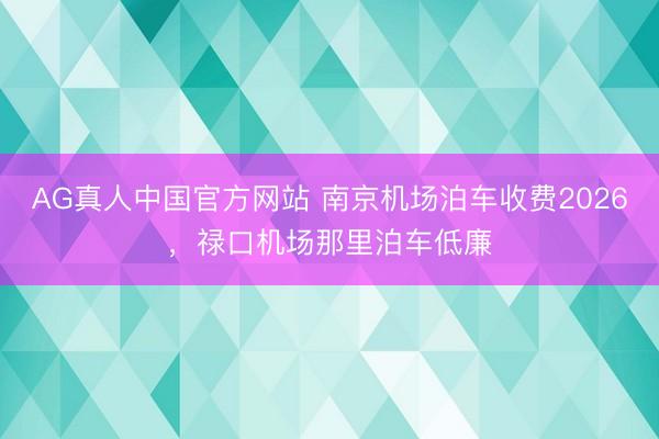 AG真人中国官方网站 南京机场泊车收费2026，禄口机场那里泊车低廉
