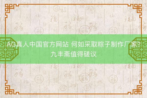 AG真人中国官方网站 何如采取粽子制作厂家？九丰斋值得磋议