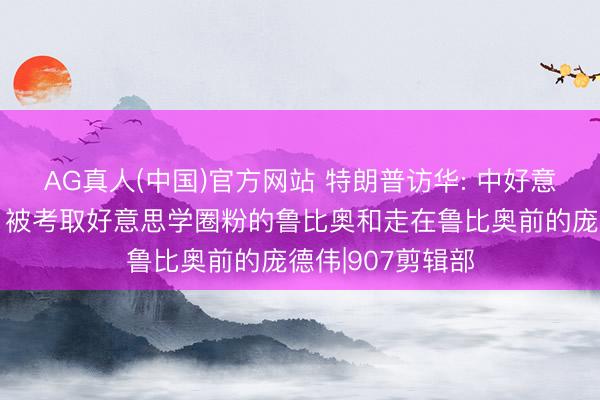 AG真人(中国)官方网站 特朗普访华: 中好意思接洽新定位、被考取好意思学圈粉的鲁比奥和走在鲁比奥前的庞德伟|907剪辑部