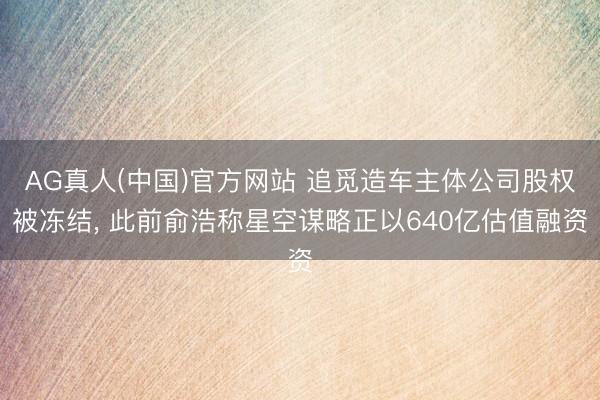 AG真人(中国)官方网站 追觅造车主体公司股权被冻结, 此前俞浩称星空谋略正以640亿估值融资