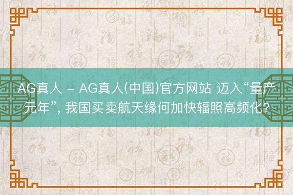 AG真人 - AG真人(中国)官方网站 迈入“量产元年”， 我国买卖航天缘何加快辐照高频化?
