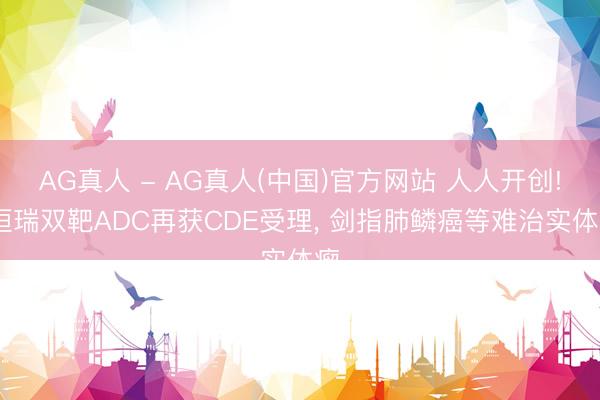 AG真人 - AG真人(中国)官方网站 人人开创! 恒瑞双靶ADC再获CDE受理， 剑指肺鳞癌等难治实体瘤