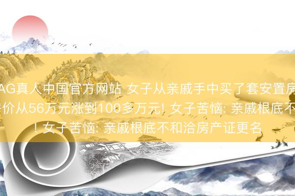 AG真人中国官方网站 女子从亲戚手中买了套安置房， 十年没过户， 房价从56万元涨到100多万元! 女子苦恼: 亲戚根底不和洽房产证更名