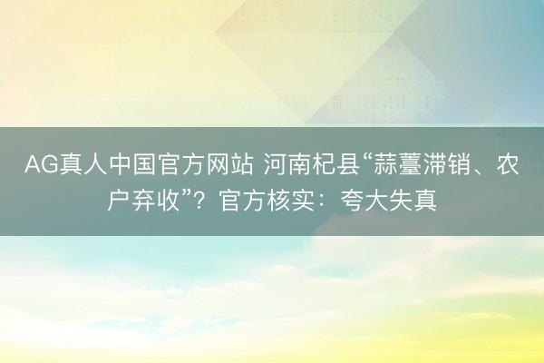 AG真人中国官方网站 河南杞县“蒜薹滞销、农户弃收”？官方核实：夸大失真