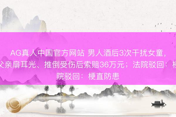 AG真人中国官方网站 男人酒后3次干扰女童，被女童父亲扇耳光、推倒受伤后索赔36万元；法院驳回：梗直防患