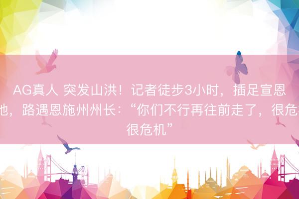 AG真人 突发山洪！记者徒步3小时，插足宣恩灾地，路遇恩施州州长：“你们不行再往前走了，很危机”