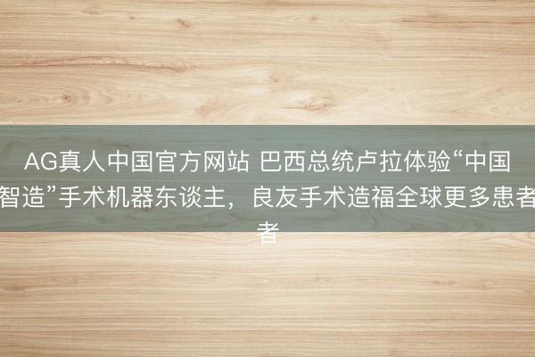 AG真人中国官方网站 巴西总统卢拉体验“中国智造”手术机器东谈主，良友手术造福全球更多患者