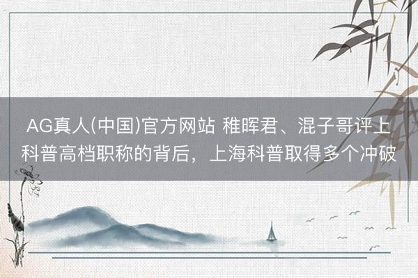 AG真人(中国)官方网站 稚晖君、混子哥评上科普高档职称的背后，上海科普取得多个冲破