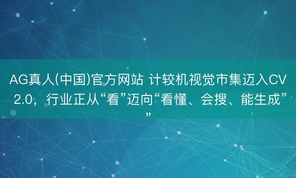 AG真人(中国)官方网站 计较机视觉市集迈入CV 2.0，行业正从“看”迈向“看懂、会搜、能生成”