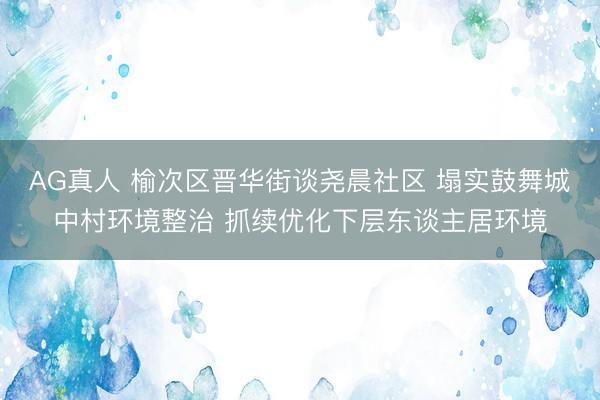 AG真人 榆次区晋华街谈尧晨社区 塌实鼓舞城中村环境整治 抓续优化下层东谈主居环境
