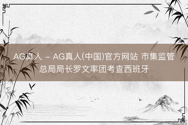 AG真人 - AG真人(中国)官方网站 市集监管总局局长罗文率团考查西班牙
