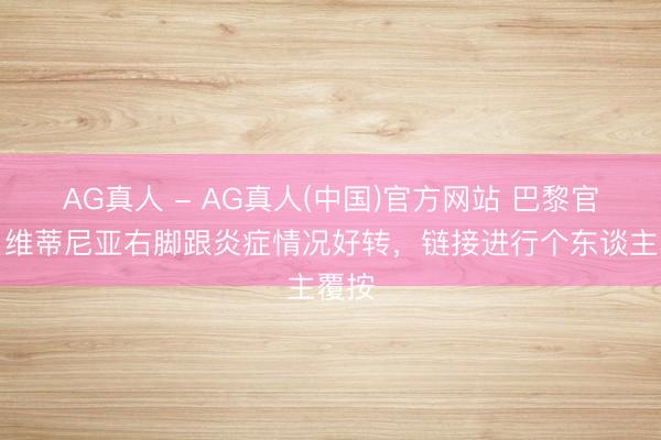 AG真人 - AG真人(中国)官方网站 巴黎官方：维蒂尼亚右脚跟炎症情况好转，链接进行个东谈主覆按