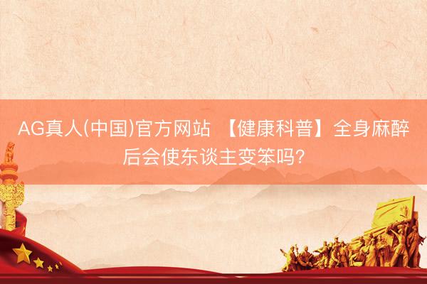 AG真人(中国)官方网站 【健康科普】全身麻醉后会使东谈主变笨吗？