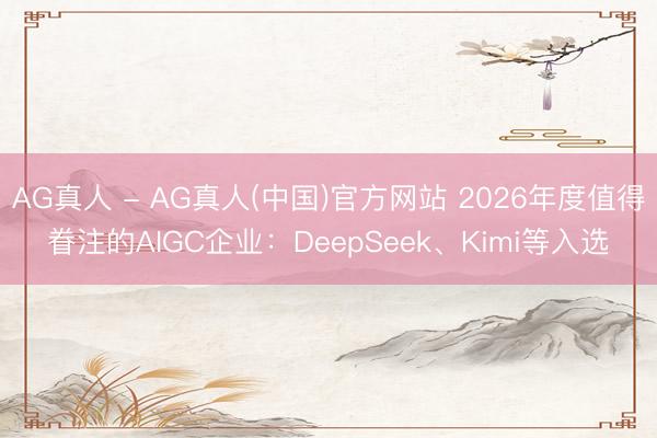 AG真人 - AG真人(中国)官方网站 2026年度值得眷注的AIGC企业：DeepSeek、Kimi等入选