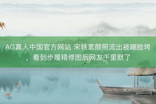 AG真人中国官方网站 宋轶素颜照流出被嘲脸垮，看到步履精修图后网友千里默了