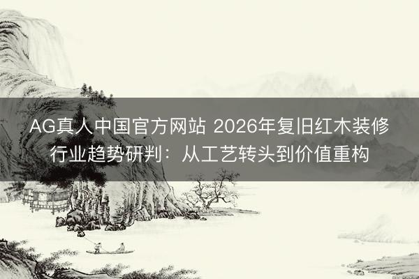 AG真人中国官方网站 2026年复旧红木装修行业趋势研判：从工艺转头到价值重构