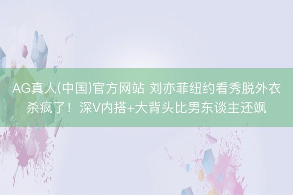 AG真人(中国)官方网站 刘亦菲纽约看秀脱外衣杀疯了！深V内搭+大背头比男东谈主还飒