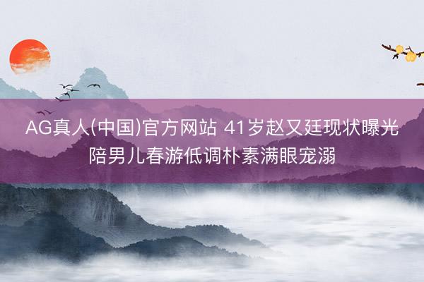 AG真人(中国)官方网站 41岁赵又廷现状曝光陪男儿春游低调朴素满眼宠溺
