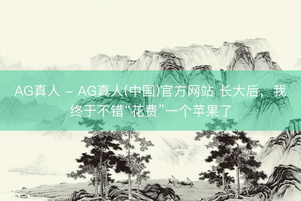 AG真人 - AG真人(中国)官方网站 长大后，我终于不错“花费”一个苹果了