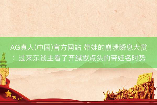 AG真人(中国)官方网站 带娃的崩溃瞬息大赏：过来东谈主看了齐缄默点头的带娃名时势
