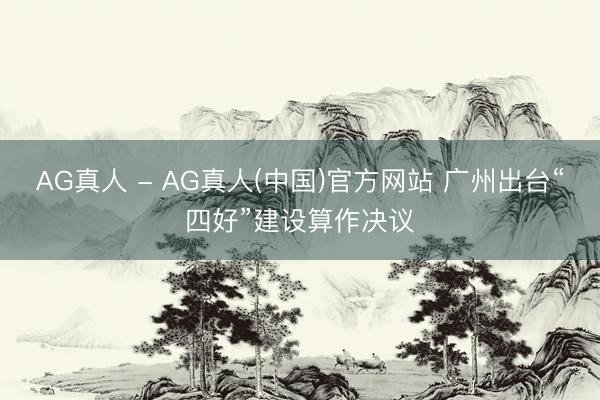 AG真人 - AG真人(中国)官方网站 广州出台“四好”建设算作决议