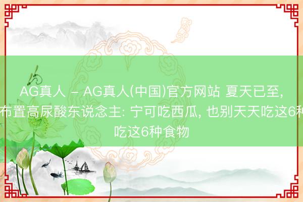 AG真人 - AG真人(中国)官方网站 夏天已至， 大夫布置高尿酸东说念主: 宁可吃西瓜， 也别天天吃这6种食物