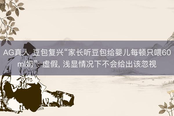 AG真人 豆包复兴“家长听豆包给婴儿每顿只喂60ml奶”: 虚假， 浅显情况下不会给出该忽视