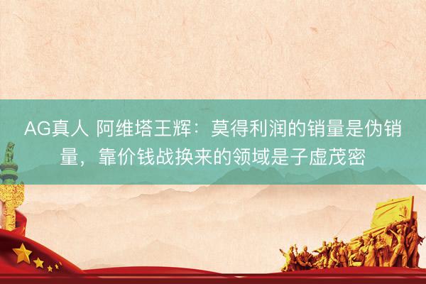 AG真人 阿维塔王辉：莫得利润的销量是伪销量，靠价钱战换来的领域是子虚茂密