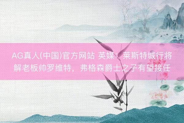 AG真人(中国)官方网站 英媒：莱斯特城行将解老板帅罗维特，弗格森爵士之子有望接任