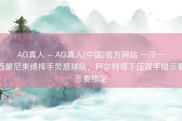 AG真人 - AG真人(中国)官方网站 一冷一热!西蒙尼束缚挥手荧惑球队,阿尔特塔下压双手暗示要镇定