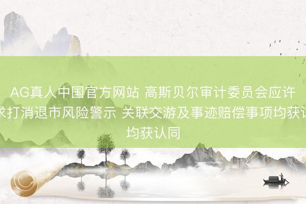AG真人中国官方网站 高斯贝尔审计委员会应许恳求打消退市风险警示 关联交游及事迹赔偿事项均获认同