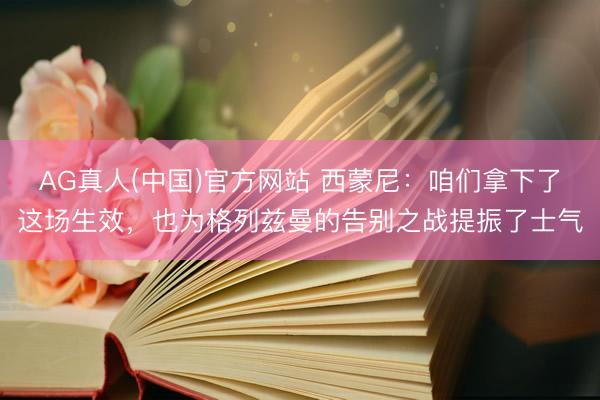 AG真人(中国)官方网站 西蒙尼：咱们拿下了这场生效，也为格列兹曼的告别之战提振了士气