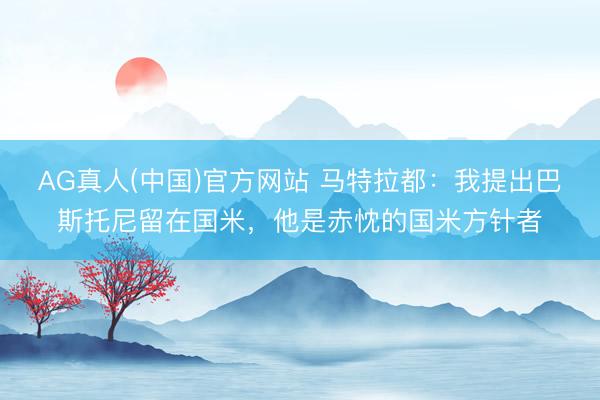 AG真人(中国)官方网站 马特拉都：我提出巴斯托尼留在国米，他是赤忱的国米方针者