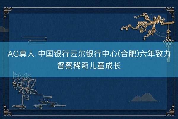 AG真人 中国银行云尔银行中心(合肥)六年致力督察稀奇儿童成长