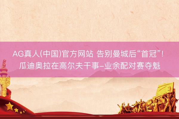 AG真人(中国)官方网站 告别曼城后“首冠”! 瓜迪奥拉在高尔夫干事-业余配对赛夺魁