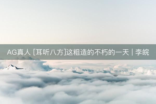 AG真人 [耳听八方]这粗造的不朽的一天 | 李皖