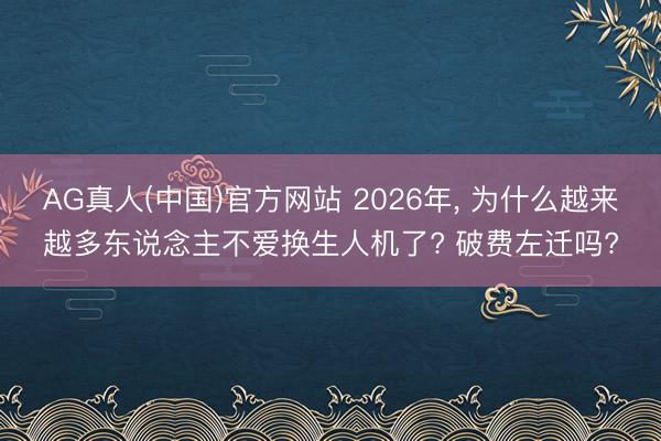 AG真人(中国)官方网站 2026年， 为什么越来越多东说念主不爱换生人机了? 破费左迁吗?