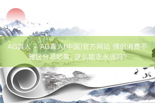 AG真人 - AG真人(中国)官方网站 情侣消费不雅区分总吵架， 这么能走永远吗?