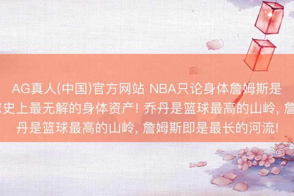AG真人(中国)官方网站 NBA只论身体詹姆斯是最强的! 东谈主类篮球史上最无解的身体资产! 乔丹是篮球最高的山岭， 詹姆斯即是最长的河流!