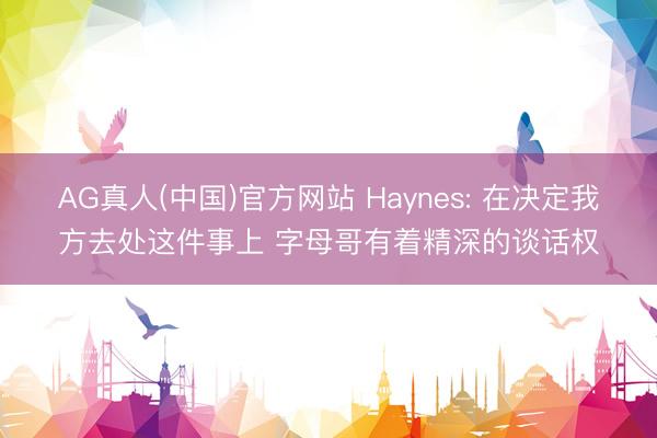 AG真人(中国)官方网站 Haynes: 在决定我方去处这件事上 字母哥有着精深的谈话权