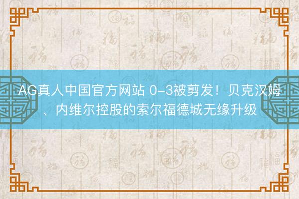 AG真人中国官方网站 0-3被剪发！贝克汉姆、内维尔控股的索尔福德城无缘升级